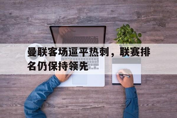 爱游戏官网网页版入口-关于曼联客场逼平热刺，联赛排名仍保持领先的信息
